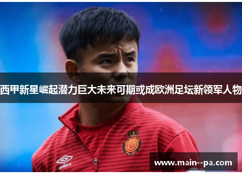 西甲新星崛起潜力巨大未来可期或成欧洲足坛新领军人物