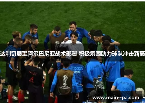 达利奇展望阿尔巴尼亚战术部署 积极氛围助力球队冲击新高