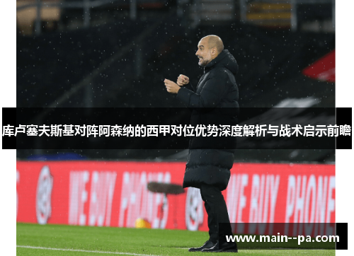 库卢塞夫斯基对阵阿森纳的西甲对位优势深度解析与战术启示前瞻