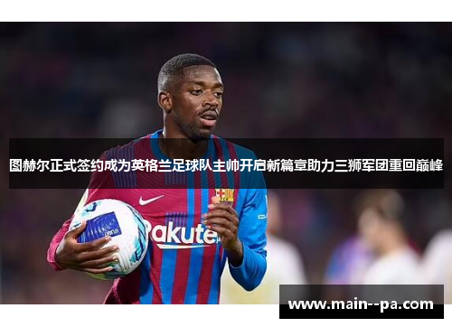 图赫尔正式签约成为英格兰足球队主帅开启新篇章助力三狮军团重回巅峰