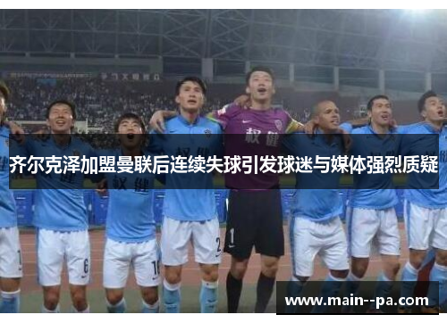 齐尔克泽加盟曼联后连续失球引发球迷与媒体强烈质疑 齐尔克泽加盟曼联后连续失球引发球迷与媒体强烈质疑